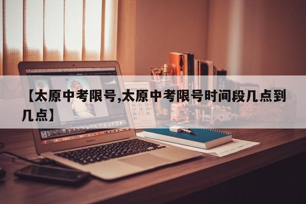 【太原中考限号,太原中考限号时间段几点到几点】