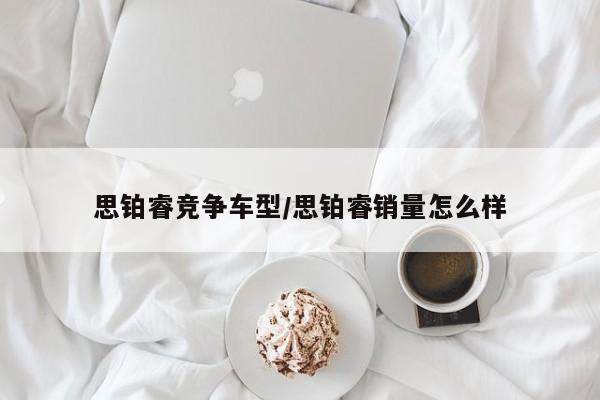 思铂睿竞争车型/思铂睿销量怎么样