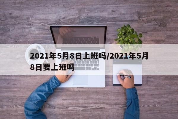 2021年5月8日上班吗/2021年5月8日要上班吗