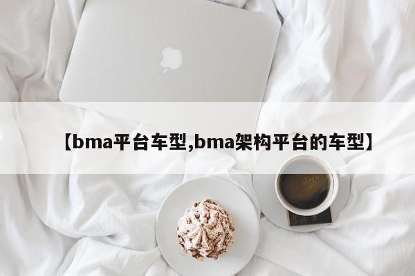 【bma平台车型,bma架构平台的车型】