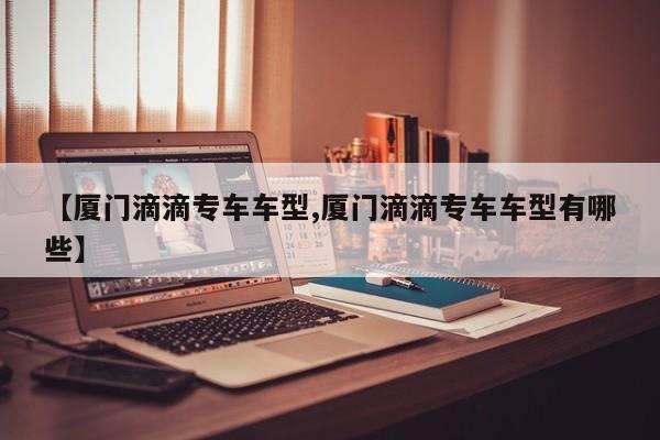 【厦门滴滴专车车型,厦门滴滴专车车型有哪些】