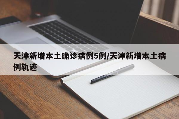 天津新增本土确诊病例5例/天津新增本土病例轨迹