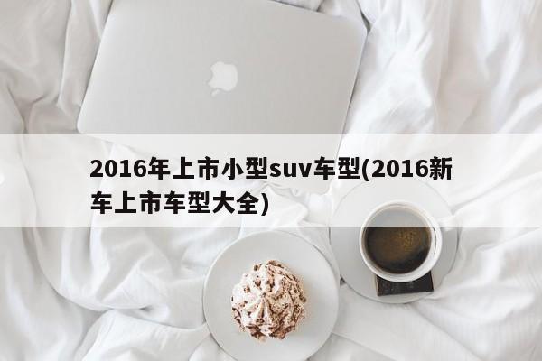 2016年上市小型suv车型(2016新车上市车型大全)