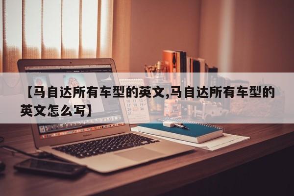 【马自达所有车型的英文,马自达所有车型的英文怎么写】