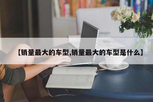 【销量最大的车型,销量最大的车型是什么】