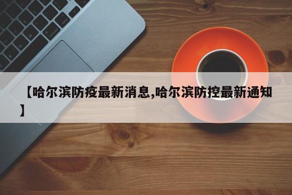【哈尔滨防疫最新消息,哈尔滨防控最新通知】