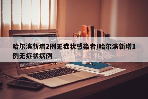 哈尔滨新增2例无症状感染者/哈尔滨新增1例无症状病例