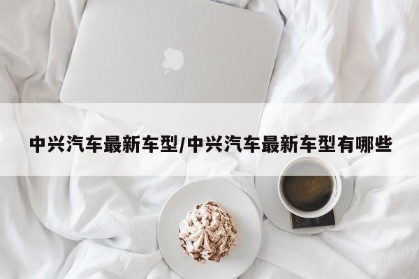 中兴汽车最新车型/中兴汽车最新车型有哪些