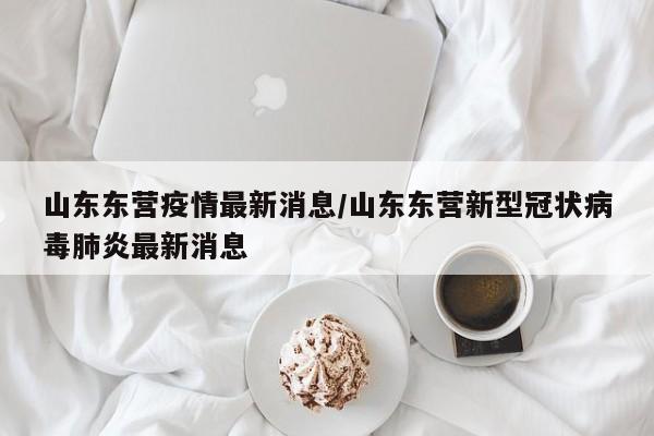 山东东营疫情最新消息/山东东营新型冠状病毒肺炎最新消息