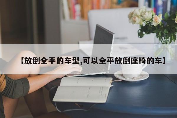 【放倒全平的车型,可以全平放倒座椅的车】
