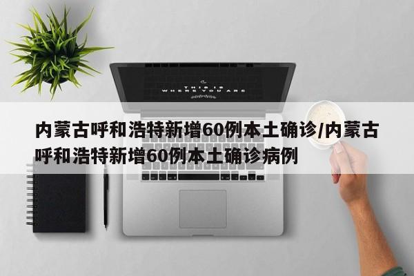 内蒙古呼和浩特新增60例本土确诊/内蒙古呼和浩特新增60例本土确诊病例
