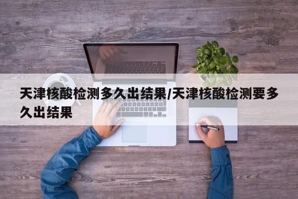 天津核酸检测多久出结果/天津核酸检测要多久出结果