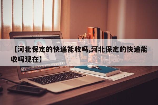 【河北保定的快递能收吗,河北保定的快递能收吗现在】