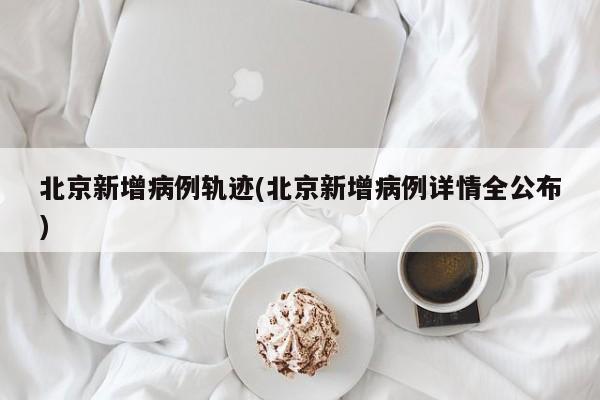 北京新增病例轨迹(北京新增病例详情全公布)