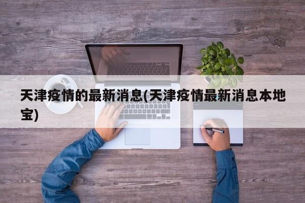 天津疫情的最新消息(天津疫情最新消息本地宝)