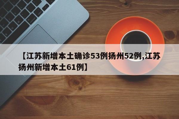 【江苏新增本土确诊53例扬州52例,江苏扬州新增本土61例】
