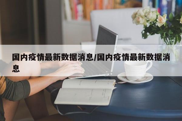 国内疫情最新数据消息/国内疫情最新数据消息