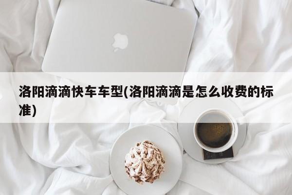 洛阳滴滴快车车型(洛阳滴滴是怎么收费的标准)