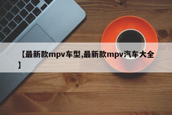 【最新款mpv车型,最新款mpv汽车大全】